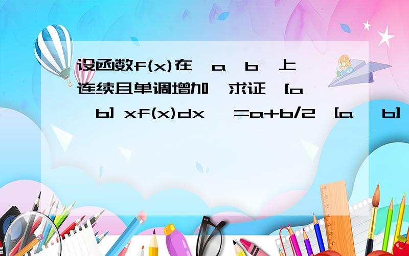 设函数f(x)在【a,b】上连续且单调增加,求证∫[a ,b] xf(x)dx >=a+b/2∫[a ,b] f(x)dx