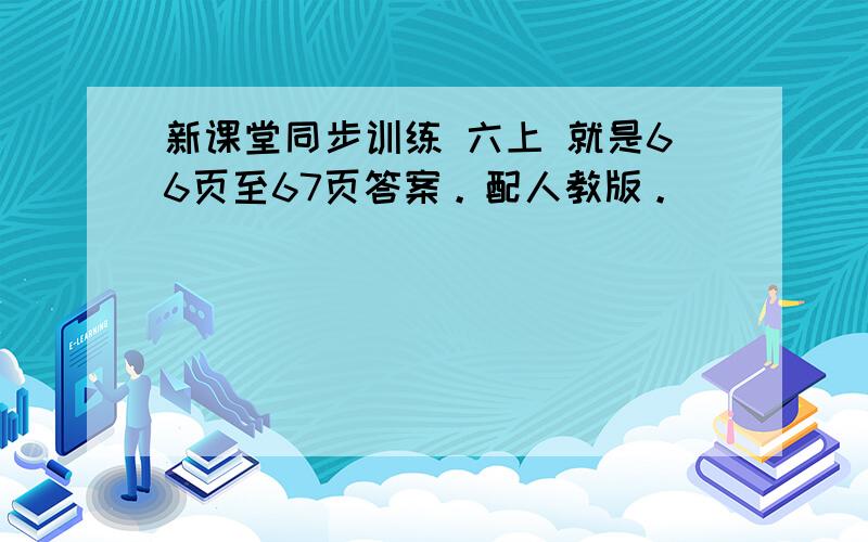 新课堂同步训练 六上 就是66页至67页答案。配人教版。