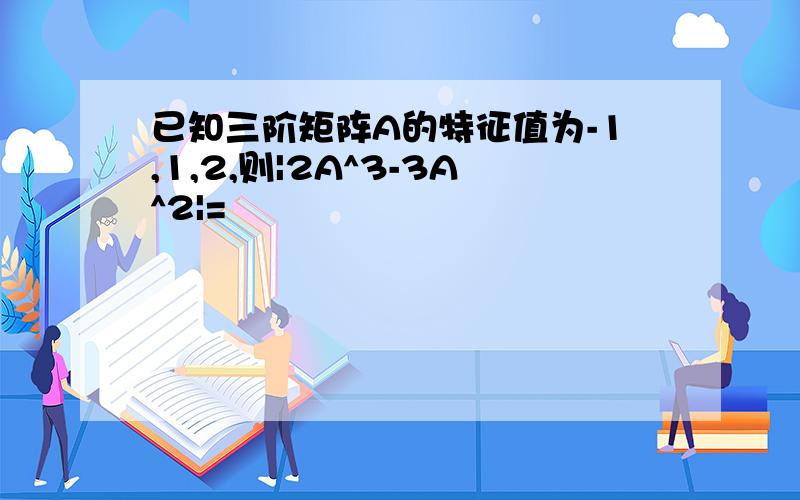 已知三阶矩阵A的特征值为-1,1,2,则|2A^3-3A^2|=