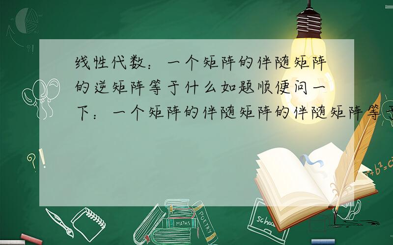 线性代数：一个矩阵的伴随矩阵的逆矩阵等于什么如题顺便问一下：一个矩阵的伴随矩阵的伴随矩阵等于什么 其行列式的值等不等于原矩阵的值