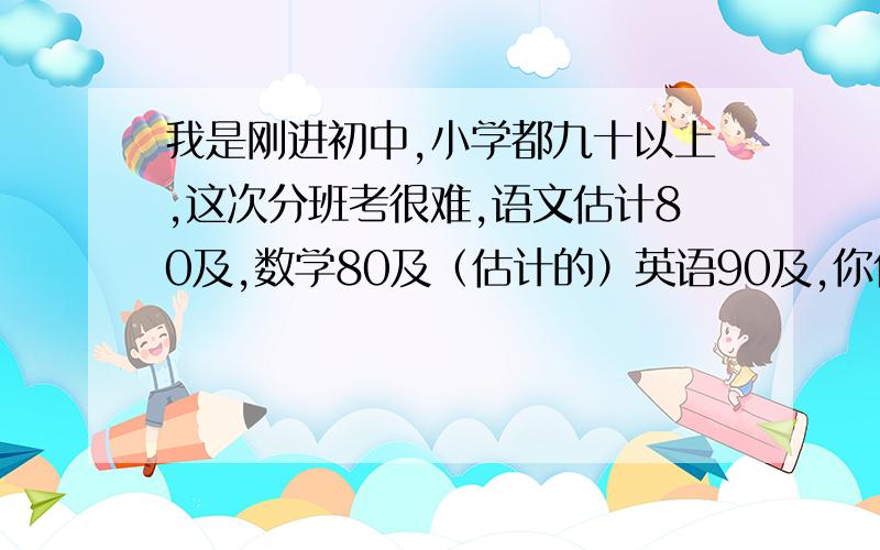 我是刚进初中,小学都九十以上,这次分班考很难,语文估计80及,数学80及（估计的）英语90及,你们说怎么办