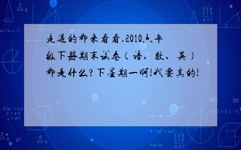 走过的都来看看,2010六年级下册期末试卷（语、数、英）都是什么?下星期一啊!我要真的!