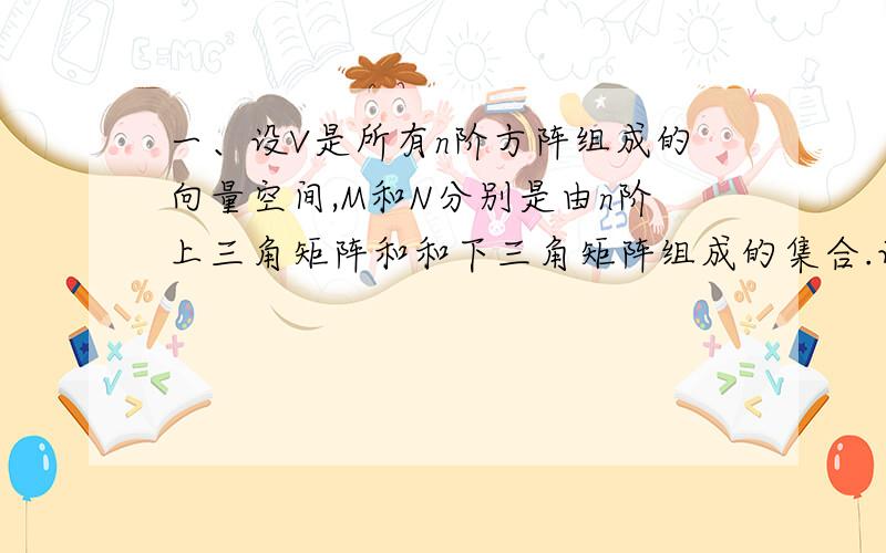 一、设V是所有n阶方阵组成的向量空间,M和N分别是由n阶上三角矩阵和和下三角矩阵组成的集合.证明：（1）M和N均是V均是V的子空间；（2）V=M⊕N；并求M和N的维数.