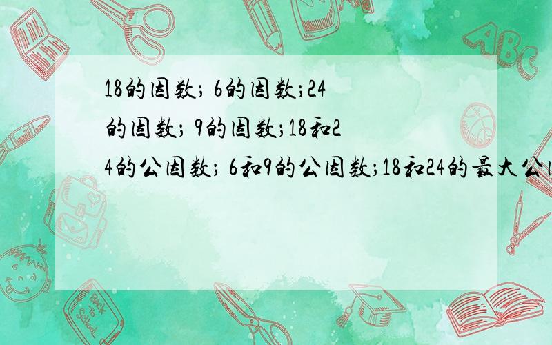 18的因数； 6的因数；24的因数； 9的因数；18和24的公因数； 6和9的公因数；18和24的最大公因数是； 6和9的最大公因数是；找出下面各组数的最大公因数18和16 6和12 14和15 22和11 2和57 10和254和6