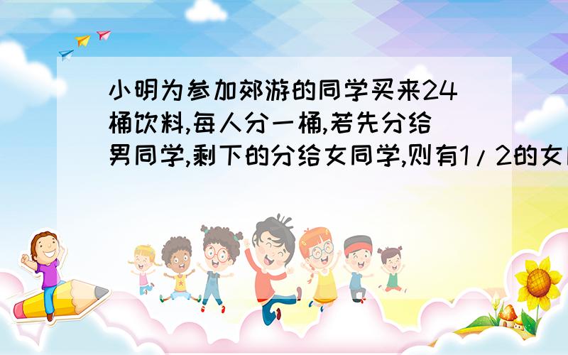 小明为参加郊游的同学买来24桶饮料,每人分一桶,若先分给男同学,剩下的分给女同学,则有1/2的女同学分不到：若先分给女同学,剩下的分给男同学,则有1/3的男同学分不到.（1）.男女同学各多