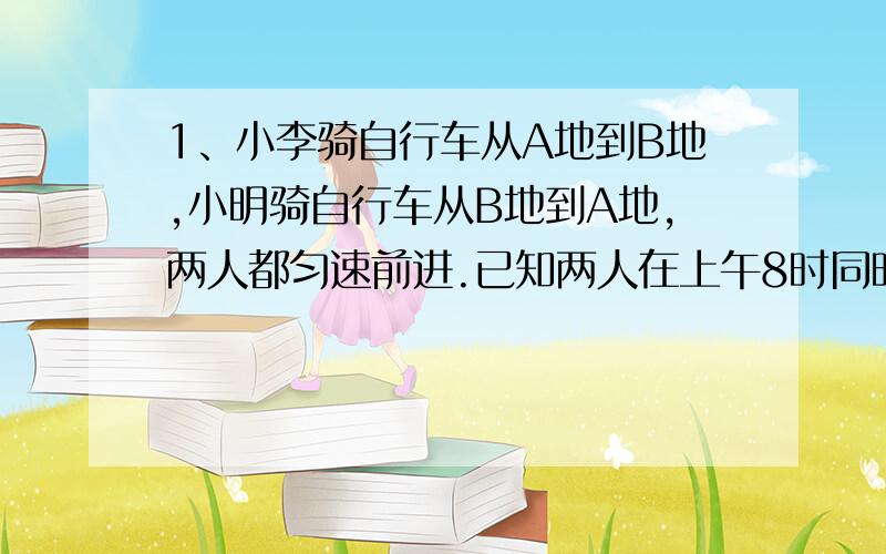 1、小李骑自行车从A地到B地,小明骑自行车从B地到A地,两人都匀速前进.已知两人在上午8时同时出发,到上午10时,两人还相距36千米,到中午12时,两人又相距36千米,求A、B两地间的路程2、小明去文