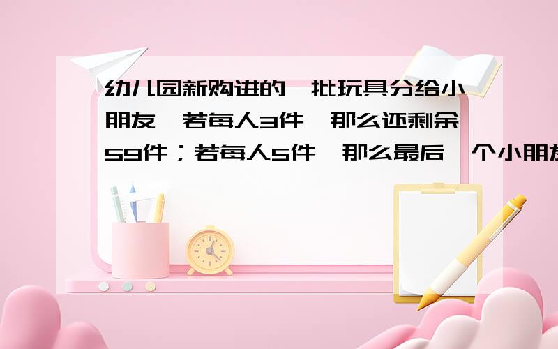 幼儿园新购进的一批玩具分给小朋友,若每人3件,那么还剩余59件；若每人5件,那么最后一个小朋友能分到玩具但不足4件.这批玩具共有多少件?设这批玩具共有x件,共有y个小朋友.得：x=3y+59 x=150.