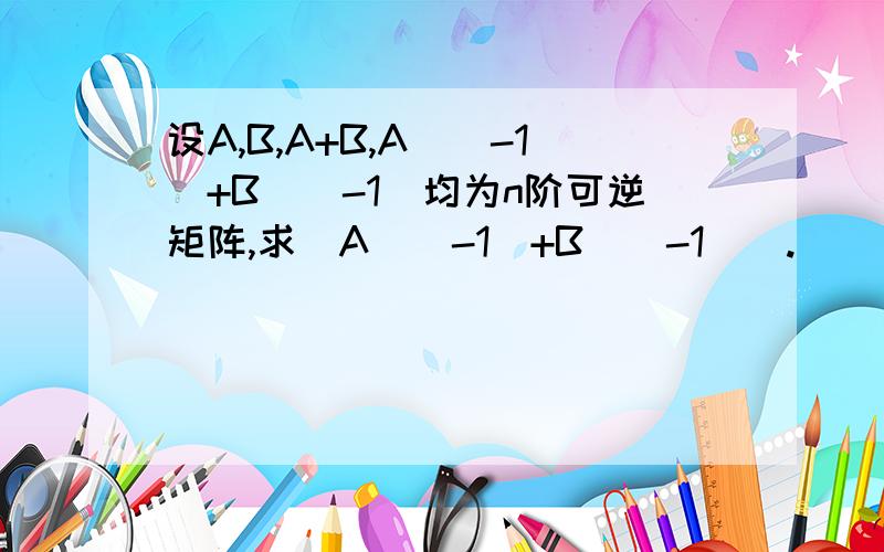 设A,B,A+B,A^(-1)+B^(-1)均为n阶可逆矩阵,求（A^(-1)+B^(-1)）.