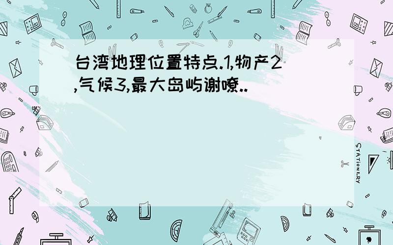 台湾地理位置特点.1,物产2,气候3,最大岛屿谢嘹..