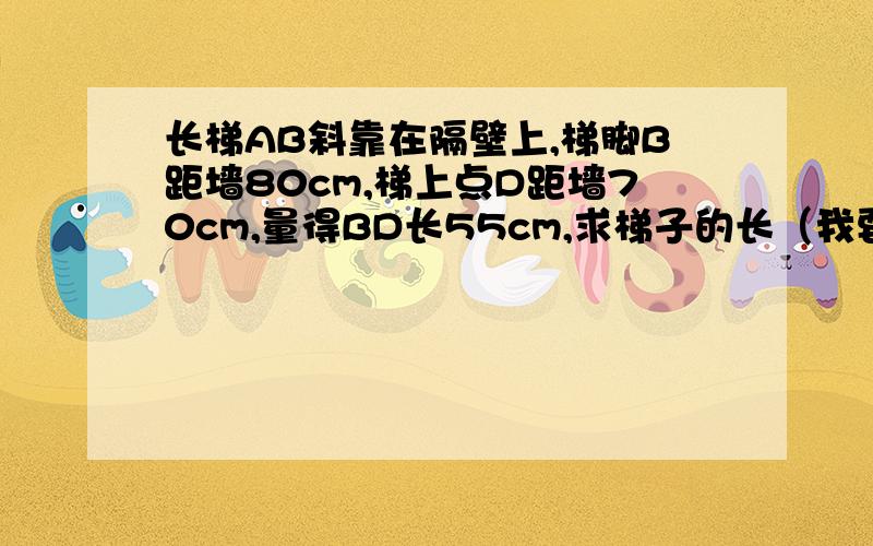 长梯AB斜靠在隔壁上,梯脚B距墙80cm,梯上点D距墙70cm,量得BD长55cm,求梯子的长（我要详细过程啊）