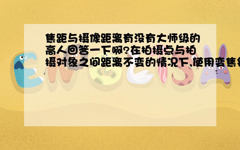 焦距与摄像距离有没有大师级的高人回答一下啊?在拍摄点与拍摄对象之间距离不变的情况下,使用变焦镜头也可以拍出不同景别,那变焦镜头拍摄与利用摄像距离的拍摄有什么区别?急~~~~~~~~~~~~