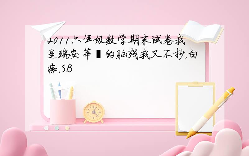 2011六年级数学期末试卷我是瑞安莘塍的脑残我又不抄，白痴，SB