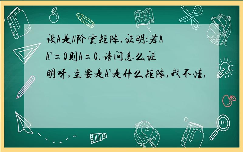 设A是N阶实矩阵,证明：若AA'=0则A=0.请问怎么证明呀,主要是A'是什么矩阵,我不懂,