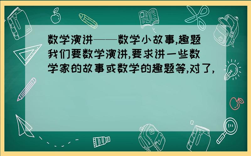 数学演讲——数学小故事,趣题我们要数学演讲,要求讲一些数学家的故事或数学的趣题等,对了,