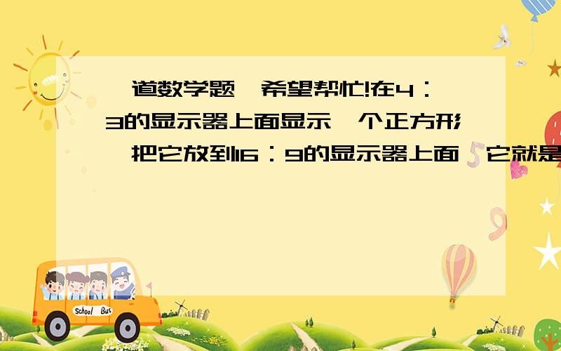 一道数学题,希望帮忙!在4：3的显示器上面显示一个正方形,把它放到16：9的显示器上面,它就是长方形的,因为画面被拉宽了.那么,我事先在4：3的显示情况下把它拉高,让它变成一个高大于宽的