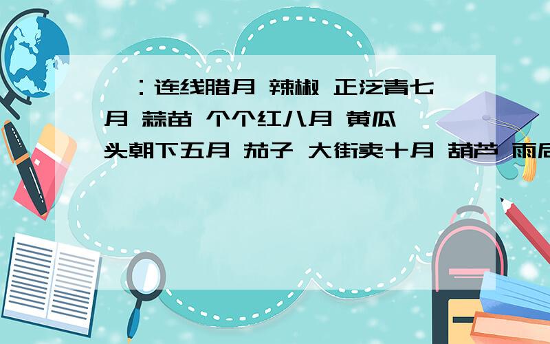 一：连线腊月 辣椒 正泛青七月 蒜苗 个个红八月 黄瓜 头朝下五月 茄子 大街卖十月 葫芦 雨后生冬月 竹笋 上秤称四月 白菜 弯似弓六月 萝卜 家家有二：补充歇后语1.一根筷子搭桥——（ ）