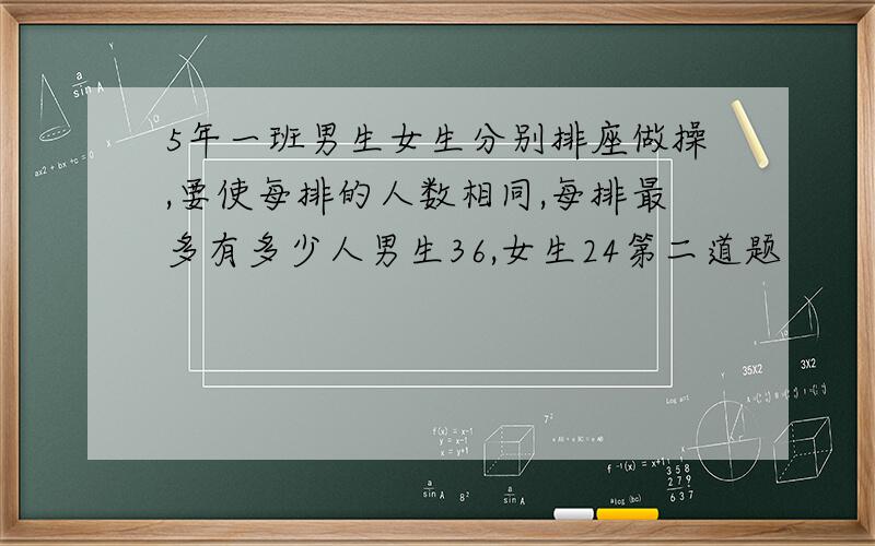 5年一班男生女生分别排座做操,要使每排的人数相同,每排最多有多少人男生36,女生24第二道题