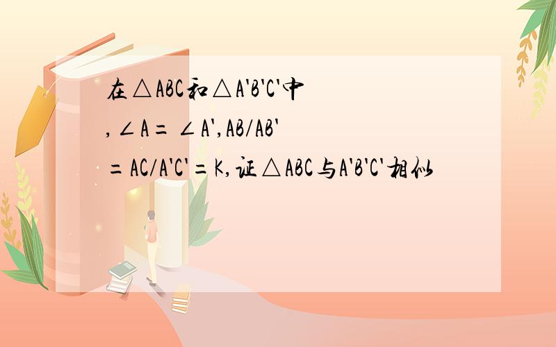 在△ABC和△A'B'C'中,∠A=∠A',AB/AB'=AC/A'C'=K,证△ABC与A'B'C'相似