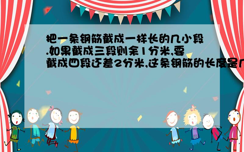 把一条钢筋截成一样长的几小段.如果截成三段则余1分米,要截成四段还差2分米,这条钢筋的长度是几米?（先