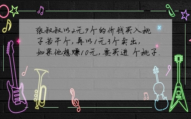 张叔叔以2元9个的价钱买入桃子若干个,再以1元3个卖出,如果他想赚10元,要买进 个桃子.