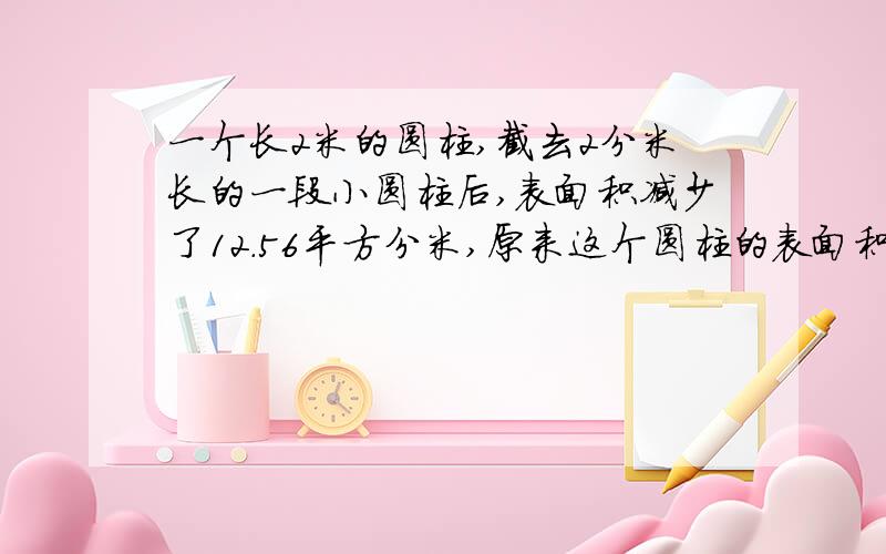 一个长2米的圆柱,截去2分米长的一段小圆柱后,表面积减少了12.56平方分米,原来这个圆柱的表面积是多少?