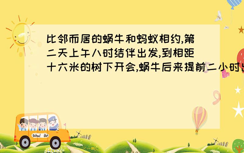 比邻而居的蜗牛和蚂蚁相约,第二天上午八时结伴出发,到相距十六米的树下开会,蜗牛后来提前二小时出发,蚂蚁按原来时间出发,结果同时到达,蚂蚁是蜗牛速度的四倍,求它们各自的速度