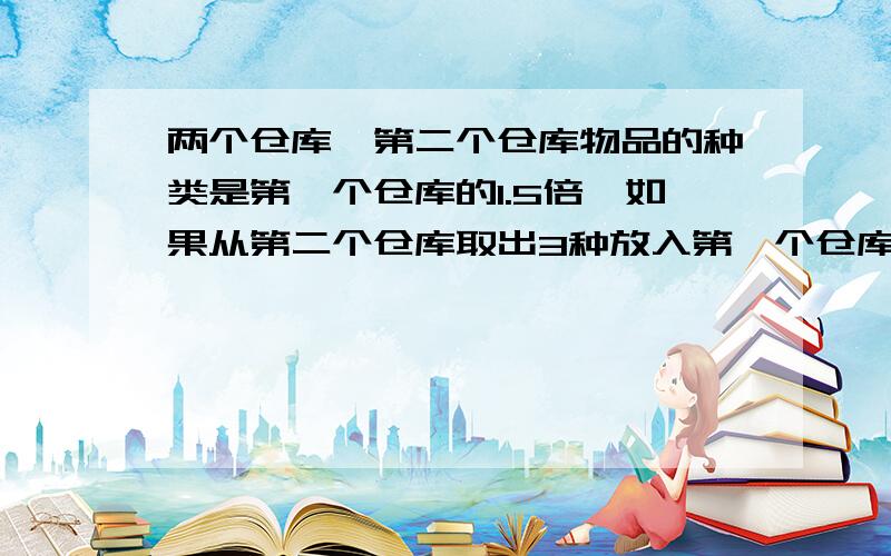 两个仓库,第二个仓库物品的种类是第一个仓库的1.5倍,如果从第二个仓库取出3种放入第一个仓库,两个仓库的物品种类就一样多了.两个仓库原来各存物品多少种?要算式 急用!