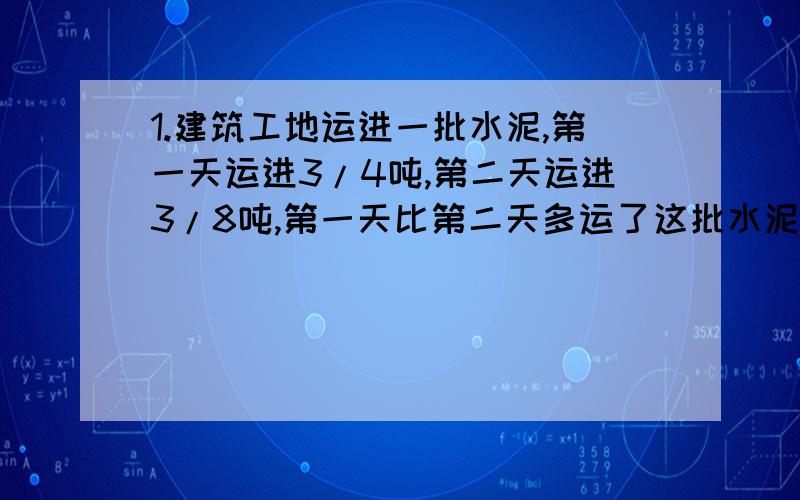 1.建筑工地运进一批水泥,第一天运进3/4吨,第二天运进3/8吨,第一天比第二天多运了这批水泥的3/16,这批水泥共有多少吨?2.六一班有男生28人,女生24人,女生人数比男生多几分之几?男生人数比女