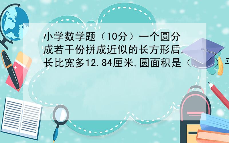 小学数学题（10分）一个圆分成若干份拼成近似的长方形后,长比宽多12.84厘米,圆面积是（    ）平方厘米.甲、乙两数的比为3:5,它们的最大公因数比最小公倍数小168,甲数是（   ）.用一个小数