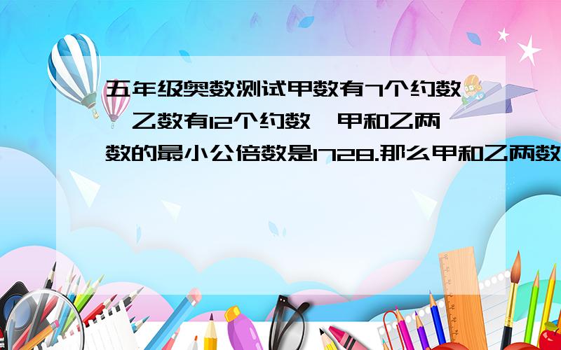 五年级奥数测试甲数有7个约数,乙数有12个约数,甲和乙两数的最小公倍数是1728.那么甲和乙两数各是多少?