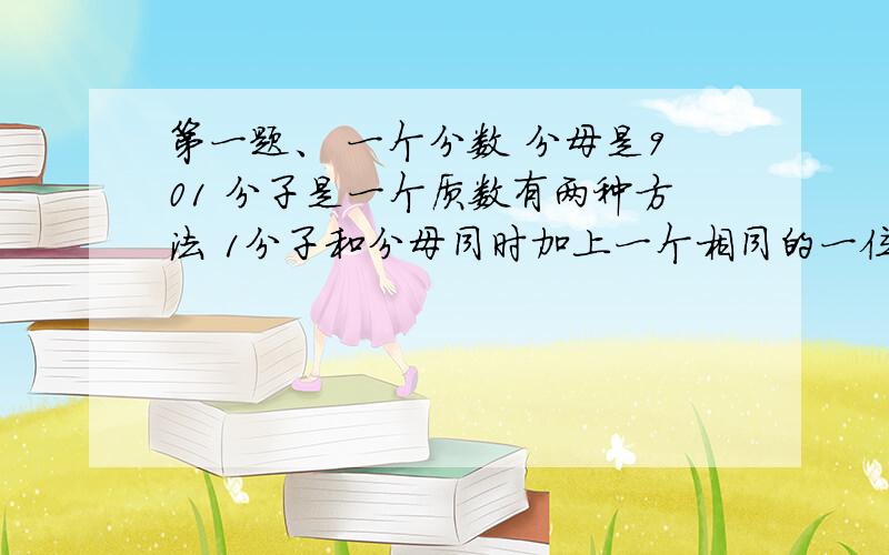 第一题、 一个分数 分母是901 分子是一个质数有两种方法 1分子和分母同时加上一个相同的一位数2同时减去一个一位数用其中一种方法组成一个新分数 新分数约分后为十三分之七求原来的分