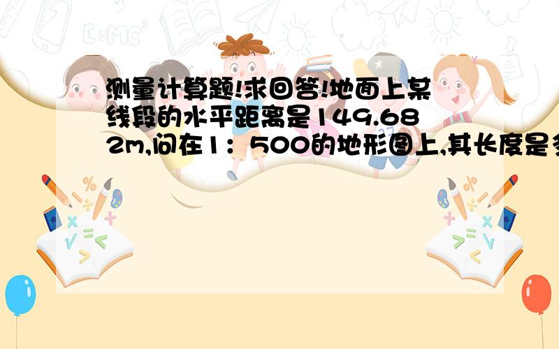 测量计算题!求回答!地面上某线段的水平距离是149.682m,问在1：500的地形图上,其长度是多少?要的是整个式子噢.