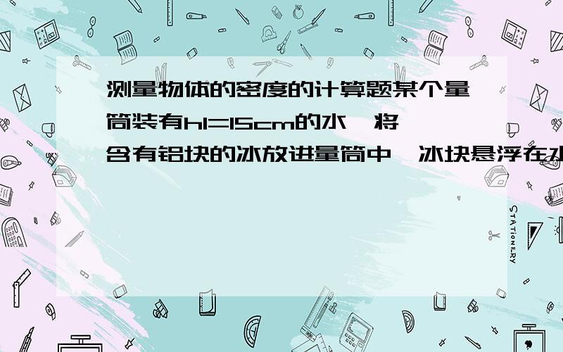 测量物体的密度的计算题某个量筒装有h1=15cm的水,将含有铝块的冰放进量筒中,冰块悬浮在水中,水面对应的量筒刻度h2=30cm,冰全部溶解后水面刻度h3=28.6cm,求该铝块的密度.(已知水的密度为1g/cm^3