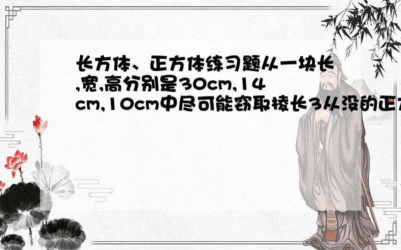 长方体、正方体练习题从一块长,宽,高分别是30cm,14cm,10cm中尽可能窃取棱长3从没的正方体中切取尽可能多的棱长3cm的小正方体,剩下的木块是L形的,剩下L形木块的表面积是多少?