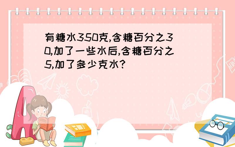 有糖水350克,含糖百分之30,加了一些水后,含糖百分之5,加了多少克水?