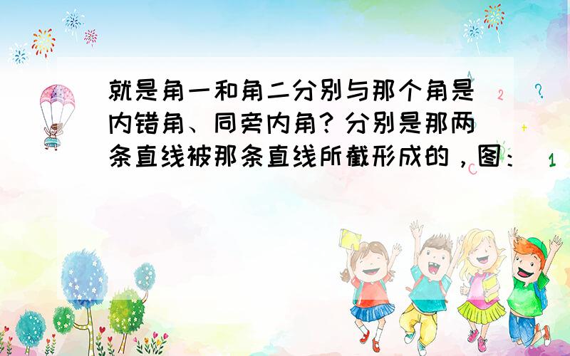 就是角一和角二分别与那个角是内错角、同旁内角？分别是那两条直线被那条直线所截形成的，图：