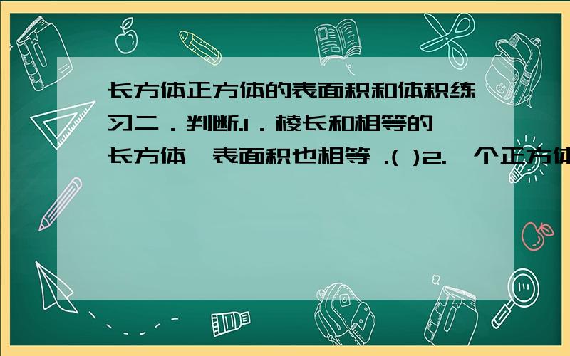 长方体正方体的表面积和体积练习二．判断.1．棱长和相等的长方体,表面积也相等 .( )2.一个正方体的棱长是6分米,它的表面积和体积相等.（ ）3．两个长方体的体积相等,它们的长、宽、高也