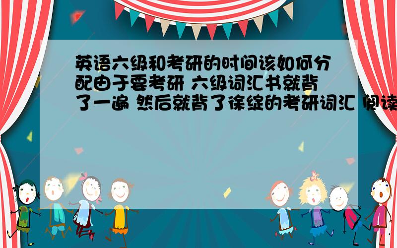 英语六级和考研的时间该如何分配由于要考研 六级词汇书就背了一遍 然后就背了徐绽的考研词汇 阅读理解做的也是考研的阅读 目前在精读 六级到底该不该拿出时间专门做真题?题我已经买