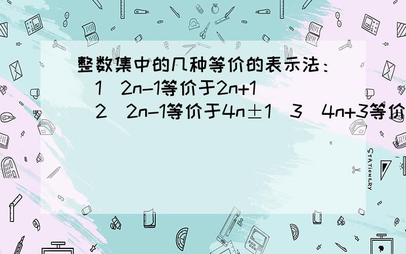 整数集中的几种等价的表示法：（1）2n-1等价于2n+1（2）2n-1等价于4n±1（3）4n+3等价于4n-1这是我在参考书上看到的,另外标题“整数集中的几种等价的表示法”这是什么意思,并再说一下还有那