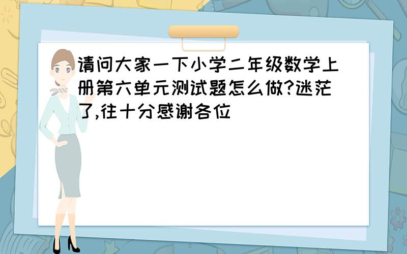 请问大家一下小学二年级数学上册第六单元测试题怎么做?迷茫了,往十分感谢各位