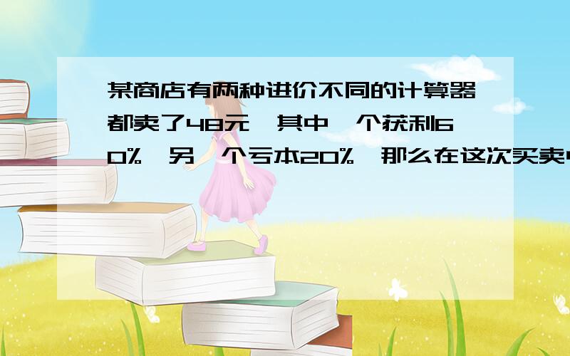 某商店有两种进价不同的计算器都卖了48元,其中一个获利60%,另一个亏本20%,那么在这次买卖中这家商店（ ）A 不赔不赚 B赚了6元 C赔了6元 D赚了8元最好能说明一下,