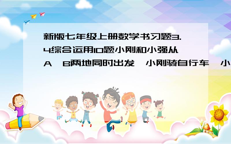 新版七年级上册数学书习题3.4综合运用10题小刚和小强从A,B两地同时出发,小刚骑自行车,小强步行,沿同一条路线相向匀速而行,出发后2h两人相遇.相遇时小钢比小强多行进24km,相遇后0.5h小刚到