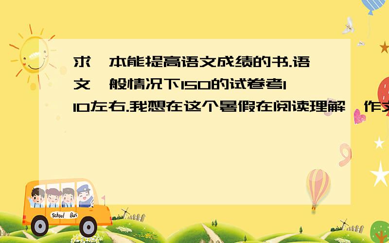 求一本能提高语文成绩的书.语文一般情况下150的试卷考110左右.我想在这个暑假在阅读理解、作文上有些提升.建议我读怎样的书,小说也可,要符合我现状的.最好有书名.