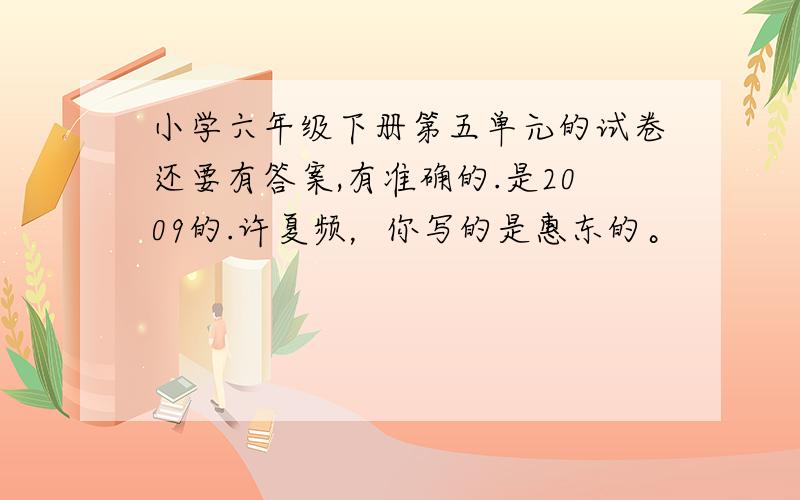 小学六年级下册第五单元的试卷还要有答案,有准确的.是2009的.许夏频，你写的是惠东的。