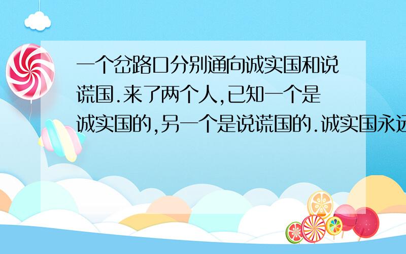 一个岔路口分别通向诚实国和说谎国.来了两个人,已知一个是诚实国的,另一个是说谎国的.诚实国永远说实话,说谎国永远说谎话.现在你要去说谎国,但不知道应该走哪条路,需要问这两个人.请