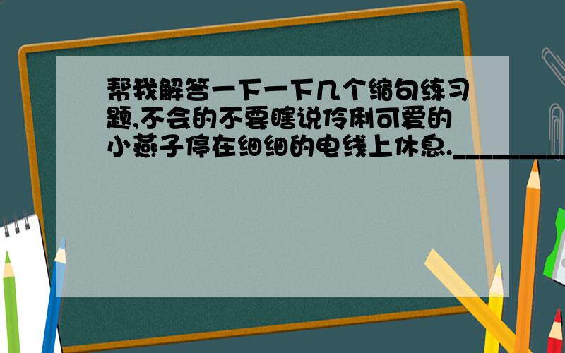 帮我解答一下一下几个缩句练习题,不会的不要瞎说伶俐可爱的小燕子停在细细的电线上休息.________________________________________________________奶奶在水井边用水桶打水.______________________________________