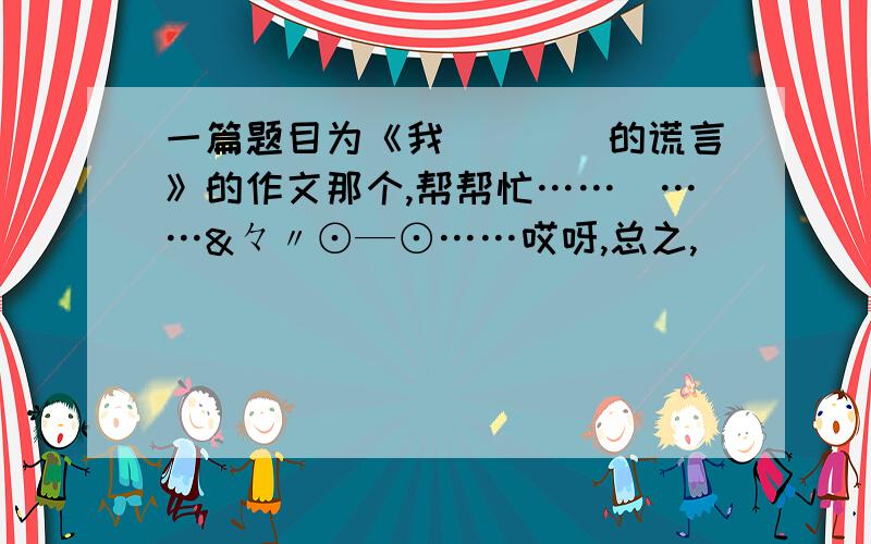 一篇题目为《我____的谎言》的作文那个,帮帮忙……囧……&々〃⊙—⊙……哎呀,总之,