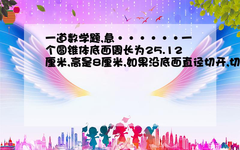 一道数学题,急······一个圆锥体底面周长为25.12厘米,高是8厘米,如果沿底面直径切开,切面的面积为【 】平方厘米.要有算式过程,必须对!