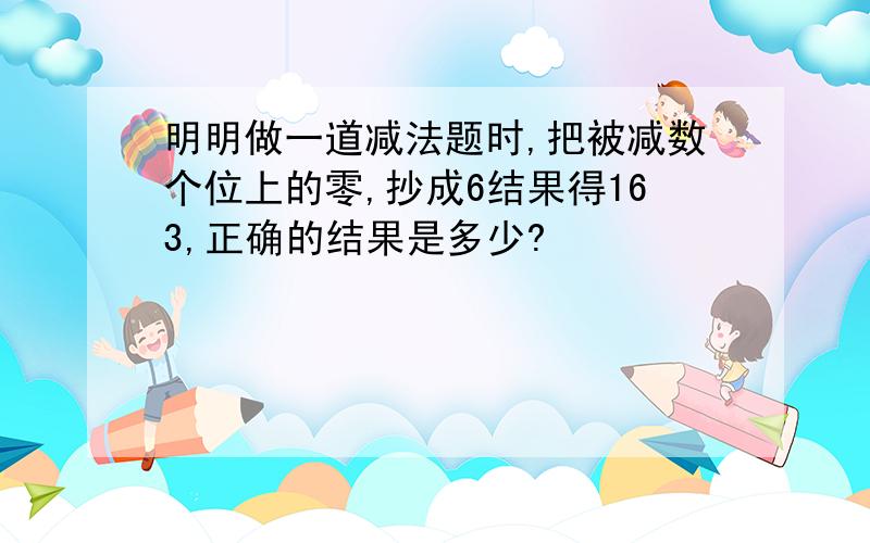 明明做一道减法题时,把被减数个位上的零,抄成6结果得163,正确的结果是多少?