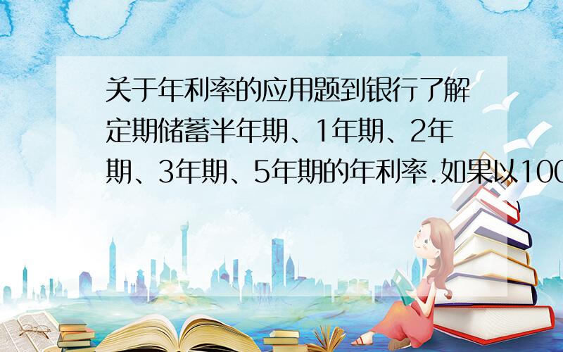 关于年利率的应用题到银行了解定期储蓄半年期、1年期、2年期、3年期、5年期的年利率.如果以100元为本金分别参加这五种储蓄,那么到期的利息各为多少?